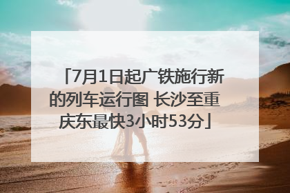 7月1日起广铁施行新的列车运行图 长沙至重庆东最快3小时53分