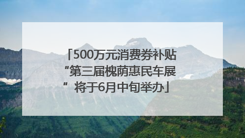 500万元消费券补贴 “第三届槐荫惠民车展”将于6月中旬举办