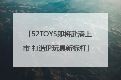 52TOYS即将赴港上市 打造IP玩具新标杆