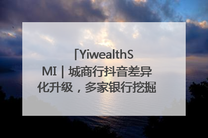 YiwealthSMI｜城商行抖音差异化升级，多家银行挖掘自身特色出圈！